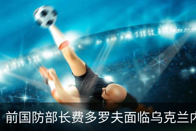 前国防部长费多罗夫面临乌克兰内部的反对